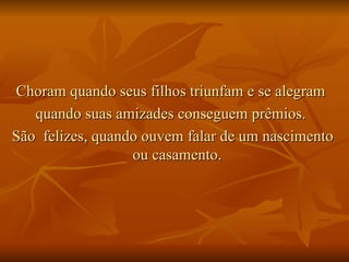 Choram quando seus filhos triunfam e se alegram  quando suas amizades conseguem prêmios.  São  felizes, quando ouvem falar de um nascimento ou casamento.  