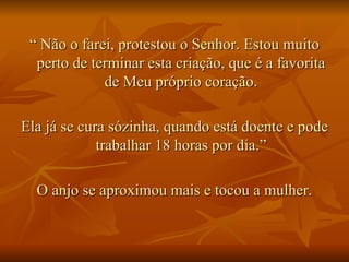 “  Não o farei, protestou o Senhor. Estou muito perto de terminar esta criação, que é a favorita de Meu próprio coração. Ela já se cura sózinha, quando está doente e pode trabalhar 18 horas por dia.” O anjo se aproximou mais e tocou a mulher. 