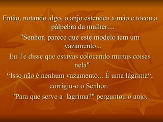 Então, notando algo, o anjo estendeu a mão e tocou a pálpebra da mulher.... "Senhor, parece que este modelo tem um vazamento... Eu Te disse que estavas colocando muitas coisas nela"  “ Isso não é nenhum vazamento... É uma lágrima“, corrigiu-o o Senhor.  "Para que serve a  lágrima?" perguntou o anjo. 