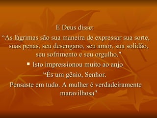 E Deus disse:  “ As lágrimas são sua maneira de expressar sua sorte, suas penas, seu desengano, seu amor, sua solidão, seu sofrimento e seu orgulho." Isto impressionou muito ao anjo  “ És um gênio, Senhor.  Pensaste em tudo. A mulher é verdadeiramente maravilhosa" 