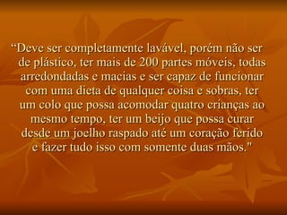 “ Deve ser completamente lavável, porém não ser de plástico, ter mais de 200 partes móveis, todas arredondadas e macias e ser capaz de funcionar com uma dieta de qualquer coisa e sobras, ter um colo que possa acomodar quatro crianças ao mesmo tempo, ter um beijo que possa curar desde um joelho raspado até um coração ferido e fazer tudo isso com somente duas mãos." 