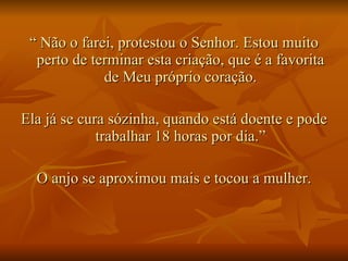 “  Não o farei, protestou o Senhor. Estou muito perto de terminar esta criação, que é a favorita de Meu próprio coração. Ela já se cura sózinha, quando está doente e pode trabalhar 18 horas por dia.” O anjo se aproximou mais e tocou a mulher. 