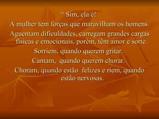 “  Sim, ela é!  A mulher tem forças que maravilham os homens.  Aguentam dificuldades, carregam grandes cargas físicas e emocionais, porém, têm amor e sorte.  Sorriem, quando querem gritar.  Cantam,  quando querem chorar.  Choram, quando estão  felizes e riem, quando estão nervosas. 
