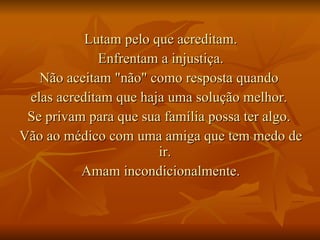 Lutam pelo que acreditam. Enfrentam a injustiça. Não aceitam "não" como resposta quando  elas acreditam que haja uma solução melhor.  Se privam para que sua família possa ter algo.  Vão ao médico com uma amiga que tem medo de ir.  Amam incondicionalmente. 
