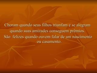 Choram quando seus filhos triunfam e se alegram  quando suas amizades conseguem prêmios.  São  felizes quando ouvem falar de um nascimento ou casamento.  