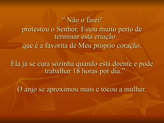 “  Não o farei! protestou o Senhor. Estou muito perto de terminar esta criação que é a favorita de Meu próprio coração. Ela já se cura sózinha quando está doente e pode trabalhar 18 horas por dia.” O anjo se aproximou mais e tocou a mulher. 