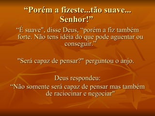 “ Porém a fizeste...tão suave... Senhor!”  “ É suave", disse Deus, “porém a fiz também forte. Não tens idéia do que pode aguentar ou conseguir.” "Será capaz de pensar?" perguntou o anjo.   Deus respondeu: “ Não somente será capaz de pensar mas também de raciocinar e negociar" 