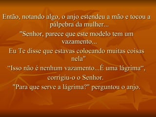 Então, notando algo, o anjo estendeu a mão e tocou a pálpebra da mulher... "Senhor, parece que este modelo tem um vazamento... Eu Te disse que estavas colocando muitas coisas nela"  “ Isso não é nenhum vazamento...É uma lágrima“, corrigiu-o o Senhor.  "Para que serve a lágrima?" perguntou o anjo. 