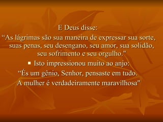 E Deus disse:  “ As lágrimas são sua maneira de expressar sua sorte, suas penas, seu desengano, seu amor, sua solidão, seu sofrimento e seu orgulho." Isto impressionou muito ao anjo: “ És um gênio, Senhor, pensaste em tudo.  A mulher é verdadeiramente maravilhosa" 