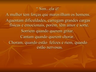 “  Sim...ela é!  A mulher tem forças que maravilham os homens.  Aguentam dificuldades, carregam grandes cargas físicas e emocionais, porém, têm amor e sorte.  Sorriem quando querem gritar.  Cantam quando querem chorar.  Choram, quando estão  felizes e riem, quando estão nervosas. 