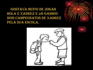 Gostava muito de jogar bola e xadrez e já ganhou dois campeonatos de xadrez pela sua escola, 