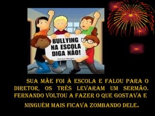 SUA MÃE FOI à ESCOLA E FALOU PARA O DIRETOR, OS TRÊS LEVARAM UM SERMÃO. FERNANDO VOLTOU A FAZER O QUE GOSTAVA E  NINGUÉM MAIS FICAVA ZOMBANDO DELE . 