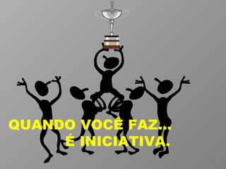 QUANDO VOCÊ FAZ...  É INICIATIVA. 