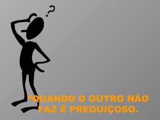 “ QUANDO O OUTRO NÃO FAZ É PREGUIÇOSO. 