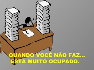 QUANDO VOCÊ NÃO FAZ...  ESTÁ MUITO OCUPADO. 