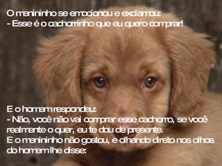 O menininho se emocionou e exclamou:  - Esse é o cachorrinho que eu quero comprar! E o homem respondeu: - Não, você não vai comprar esse cachorro, se você realmente o quer, eu te dou de presente.  E o menininho não gostou, e olhando direto nos olhos do homem lhe disse: 