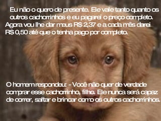 Eu não o quero de presente. Ele vale tanto quanto os outros cachorrinhos e eu pagarei o preço completo. Agora vou lhe dar meus R$ 2,37 e a cada mês darei  R$ 0,50 até que o tenha pago por completo. O homem respondeu: - Você não quer de verdade comprar esse cachorrinho, filho. Ele nunca será capaz de correr, saltar e brincar como os outros cachorrinhos. 