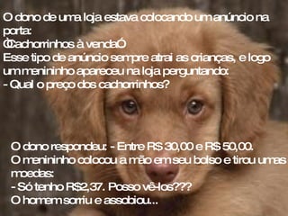 O dono de uma loja estava colocando um anúncio na porta:  “ Cachorrinhos à venda”. Esse tipo de anúncio sempre atrai as crianças, e logo um menininho apareceu na loja perguntando:  - Qual o preço dos cachorrinhos?  O dono respondeu: - Entre R$ 30,00 e R$ 50,00.  O menininho colocou a mão em seu bolso e tirou umas moedas:  - Só tenho R$2,37. Posso vê-los??? O homem sorriu e assobiou... 
