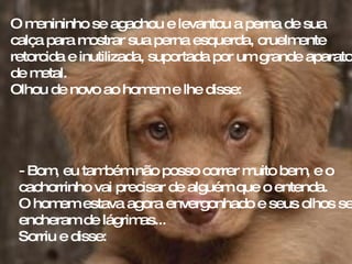 O menininho se agachou e levantou a perna de sua calça para mostrar sua perna esquerda, cruelmente retorcida e inutilizada, suportada por um grande aparato de metal.  Olhou de novo ao homem e lhe disse: - Bom, eu também não posso correr muito bem, e o  cachorrinho vai precisar de alguém que o entenda. O homem estava agora envergonhado e seus olhos se encheram de lágrimas...  Sorriu e disse: 