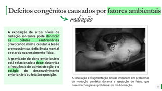 MELHOR para você
E M P R E S A D E O R G Â N I C O S
Defeitoscongênitoscausadospor fatoresambientais
10
radiação
A exposição de altos níveis de
radiação ionizante pode danificar
as células embrionárias
provocando morte celular a lesão
cromossômica, deficiência mental
e retardonocrescimentofísico.
A gravidade do dano embrionário
está relacionado a dose absorvida
a frequência de administração e o
estágio do desenvolvimento
embrionáriooufetalàexposição.
A ionização e fragmentação celular implicam em problemas
de mutação genética durante a gestação de fetos, que
nascemcom graves problemasde má formação.
 