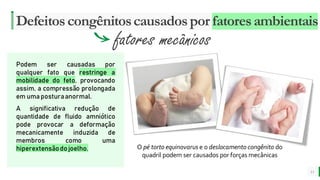 MELHOR para você
E M P R E S A D E O R G Â N I C O S
Defeitoscongênitoscausadospor fatoresambientais
11
fatores mecânicos
Podem ser causadas por
qualquer fato que restringe a
mobilidade do feto, provocando
assim, a compressão prolongada
em umaposturaanormal.
A significativa redução de
quantidade de fluido amniótico
pode provocar a deformação
mecanicamente induzida de
membros como uma
hiperextensãodojoelho. O pé torto equinovarus e o deslocamento congênito do
quadril podem ser causados por forças mecânicas
 