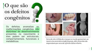 MELHOR para você
E M P R E S A D E O R G Â N I C O S
O que são
os defeitos
congênitos
2
Os defeitos, anomalias ou
malformações congênitas são
distúrbios do desenvolvimento
presentes no nascimento e
eles podem ser estruturais,
comportamentais, funcionais e
metabólicos.
Cerca de oito milhõesde criançasno mundo apresentam ao
nasceruma anomaliacongênitagrave, além dissoelas são
responsáveispor cercade 25% dos óbitosinfantis.
 