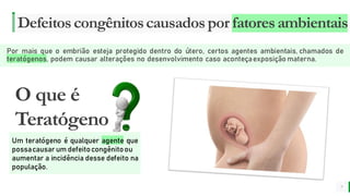 MELHOR para você
E M P R E S A D E O R G Â N I C O S
Defeitoscongênitoscausadospor fatoresambientais
Por mais que o embrião esteja protegido dentro do útero, certos agentes ambientais, chamados de
teratógenos, podem causar alterações no desenvolvimento caso aconteçaexposição materna.
7
O que é
Teratógeno
Um teratógeno é qualquer agente que
possacausar um defeitocongênitoou
aumentar a incidência desse defeito na
população.
 