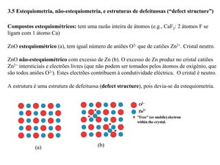 3.5 Estequiometria, não-estequiometria, e estruturas de defeituosas (“defect structure”)
Compostos estequiométricos: tem uma razão inteira de átomos (e.g., CaF2: 2 átomos F se
ligam com 1 átomo Ca)
ZnO estequiométrico (a), tem igual número de aniões O2- que de catiões Zn2+. Cristal neutro.
ZnO não-estequiométrico com excesso de Zn (b). O excesso de Zn produz no cristal catiões
Zn2+ intersticiais e electrões livres (que não podem ser tomados pelos átomos de oxigénio, que
são todos aniões O2-). Estes electrões contribuem à condutividade eléctrica. O cristal é neutro.
A estrutura é uma estrutura de defeituosa (defect structure), pois devia-se da estequiometria.
(a)
O2–
Zn2+
"Free" (or mobile) electron
within the crystal.
(b)
 
