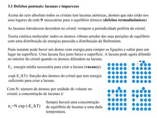 3.1 Defeitos pontuais: lacunas e impurezas
Acima do zero absoluto todos os cristais tem lacunas atómicas, átomos que não estão nos
seus lugares da rede! necessárias para o equilíbrio térmico (defeitos termodinâmicos)
As lacunas introduzem desordem no cristal: rompem a periodicidade perfeita do cristal.
Teoria cinética molecular: todos os átomos vibram arredor das suas posições de equilíbrio
com uma distribuição de energias parecida a distribuição de Boltzmann.
Num instante pode haver um átomo com energia para romper as ligações e saltar para um
lugar na superfície. Uma lacuna fica justo baixo a superfície. A lacuna pode agora difundir
no interior do cristal quando os átomos difundem na lacuna.
Ev: energia média necessária para criar a lacuna (vacancy).
exp(-Ev/kT): fracção dos átomos do cristal que tem energia
suficiente para criar a lacuna.
Com N: número de átomos por unidade de volume no
cristal; a concentração de lacunas é:
nv=N exp (-Ev/kT)
Sempre haverá uma concentração
de equilíbrio de lacunas a uma dada
temperatura.
 