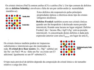 F
renkeldefect
Schottkydefect
Substitutionalim
purity.D
oubly
charged
Os cristais iónicos (NaCl) contem aniões (Cl-) e catiões (Na+). Um tipo comum de defeitos
são os defeitos Schottky: envolvem a falta de um par catião-anião (a neutralidade
mantêm-se). Estes defeitos são responsáveis pelas principais
propriedades ópticas e eléctricas deste tipo de cristais
(alógenos alcalinos).
Defeitos Frenkel: também ocorre nos cristais iónicos
quando um ião hospedeiro é deslocado numa posição
intersticial, ficando uma lacuna no lugar original. Defeito
Frenkel: ião + lacuna. Ex.: AgCl (Ag+ está na posição
intersticial). A concentração destes defeitos é dada pela
expressão anterior com uma Edefeito em lugar de uma Ev.
Os cristais iónicos também podem ter impurezas
substituintes e intersticiais que são inonizadas na
rede. O cristal deve ficar neutro. Ex.: Mg2+ subtituí um
ião Na+ em NaCl ! ou ~falta um Na+ ou existe um Cl-
adicional. Igualmente se um O2- substituí Cl-.
O tipo mais provável de defeito depende da composição do cristal iónico e do tamanho
relativo e carga dos iões.
 