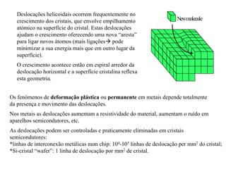 Newmolecule
Deslocações helicoidais ocorrem frequentemente no
crescimento dos cristais, que envolve empilhamento
atómico na superfície do cristal. Estas deslocações
ajudam o crescimento oferecendo uma nova “aresta”
para ligar novos átomos (mais ligações! pode
minimizar a sua energia mais que em outro lugar da
superfície).
O crescimento acontece então em espiral arredor da
deslocação horizontal e a superfície cristalina reflexa
esta geometria.
Os fenómenos de deformação plástica ou permanente em metais depende totalmente
da presença e movimento das deslocações.
Nos metais as deslocações aumentam a resistividade do material, aumentam o ruído em
aparelhos semicondutores, etc.
As deslocações podem ser controladas e praticamente eliminadas em cristais
semicondutores:
*linhas de interconexão metálicas num chip: 104-105 linhas de deslocação per mm2 do cristal;
*Si-cristal “wafer”: 1 linha de deslocação por mm2 de cristal.
 