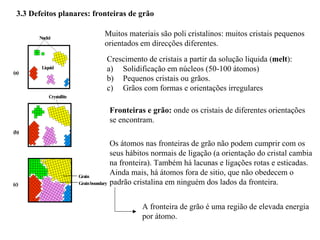 3.3 Defeitos planares: fronteiras de grão
Muitos materiais são poli cristalinos: muitos cristais pequenos
orientados em direcções diferentes.
Grain
Grainboundary
(c)
(b)
Crystallite
Nuclei
Liquid
(a)
Crescimento de cristais a partir da solução liquida (melt):
a) Solidificação em núcleos (50-100 átomos)
b) Pequenos cristais ou grãos.
c) Grãos com formas e orientações irregulares
Fronteiras e grão: onde os cristais de diferentes orientações
se encontram.
Os átomos nas fronteiras de grão não podem cumprir com os
seus hábitos normais de ligação (a orientação do cristal cambia
na fronteira). Também há lacunas e ligações rotas e esticadas.
Ainda mais, há átomos fora de sitio, que não obedecem o
padrão cristalina em ninguém dos lados da fronteira.
A fronteira de grão é uma região de elevada energia
por átomo.
 