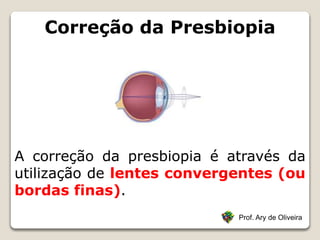 Correção da Presbiopia
Prof. Ary de Oliveira
A correção da presbiopia é através da
utilização de lentes convergentes (ou
bordas finas).
 
