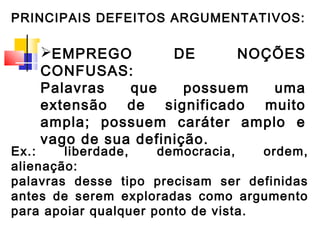 PRINCIPAIS DEFEITOS ARGUMENTATIVOS:

    EMPREGO         DE      NOÇÕES
    CONFUSAS:
    Palavras   que     possuem  uma
    extensão de significado muito
    ampla; possuem caráter amplo e
    vago de sua definição.
Ex.:    liberdade,    democracia,    ordem,
alienação:
palavras desse tipo precisam ser definidas
antes de serem exploradas como argumento
para apoiar qualquer ponto de vista.
 