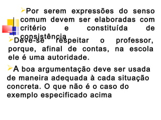 Por serem expressões do senso
   comum devem ser elaboradas com
   critério    e    constituída     de
   consistência
Deve-se    respeitar  o    professor,
porque, afinal de contas, na escola
ele é uma autoridade.
A boa argumentação deve ser usada
de maneira adequada à cada situação
concreta. O que não é o caso do
exemplo especificado acima
 
