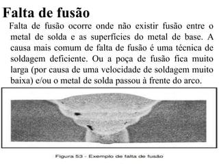 Falta de fusão
Falta de fusão ocorre onde não existir fusão entre o
metal de solda e as superfícies do metal de base. A
causa mais comum de falta de fusão é uma técnica de
soldagem deficiente. Ou a poça de fusão fica muito
larga (por causa de uma velocidade de soldagem muito
baixa) e/ou o metal de solda passou à frente do arco.
 