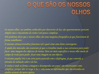 Os nossos olhos ou também conhecidos por detectores de luz são aparentemente parecem
simples mas o mecanismo da visão é um pouco complexo.
Nós podemos dizer que o nossos olhos são uma maquina fotográfica já que funcionam de
forma semelhante:
O sistema córnea/cristalino funciona tal e qual como uma lente convergente .
A ajuda dos músculos são essenciais já que o cristalino muda a sua curvatura para poder
focar uma imagem dos objectos de retina. Para ser mais especifico o nosso olho muda de
campo de visão para poder focar uma imagem ou um objecto.
O sistema pupila/ íris é em certa parte parecido com o diafragma, já que controla a
entrada da radiação solar e da luz.
A retina é onde se forma a imagem e desempenha um papel tão interessante como
complexo, porque não só reage á luz e selecciona as informações que são enviadas ao
cérebro através do nervo óptico.
 