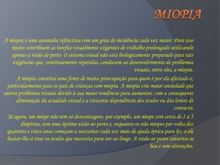 A miopia é uma anomalia refractiva com um grau de incidência cada vez maior. Para isso
    muito contribuem as tarefas visualmente exigentes de trabalho prolongado utilizando
    apenas a visão de perto. O sistema visual não está biologicamente preparado para tais
    exigências que, continuamente repetidas, conduzem ao desenvolvimento de problemas
                                                               visuais, entre eles, a miopia.
      A miopia constitui uma fonte de muita preocupação para quem é por ela afectado e,
 particularmente para os pais de crianças com miopia. A miopia cria maior ansiedade que
outros problemas visuais devido à sua maior tendência para aumentar, com a consequente
      diminuição da acuidade visual e a crescente dependência dos óculos ou das lentes de
                                                                                    contacto.
  Já agora, um míope não tem só desvantagens. por exemplo, um míope com cerca de 2 a 3
        dioptrias, tem uma óptima visão ao perto e, enquanto os não míopes por volta dos
 quarenta e cinco anos começam a necessitar cada vez mais de ajuda óptica para ler, a ele
 bastar-lhe-á tirar os óculos que necessita para ver ao longe. A visão ao perto conserva-se
                                                                       boa e sem alterações.
 