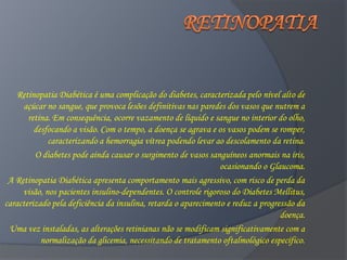Retinopatia Diabética é uma complicação do diabetes, caracterizada pelo nível alto de
     açúcar no sangue, que provoca lesões definitivas nas paredes dos vasos que nutrem a
       retina. Em consequência, ocorre vazamento de líquido e sangue no interior do olho,
         desfocando a visão. Com o tempo, a doença se agrava e os vasos podem se romper,
             caracterizando a hemorragia vítrea podendo levar ao descolamento da retina.
         O diabetes pode ainda causar o surgimento de vasos sanguíneos anormais na íris,
                                                                 ocasionando o Glaucoma.
 A Retinopatia Diabética apresenta comportamento mais agressivo, com risco de perda da
     visão, nos pacientes insulino-dependentes. O controle rigoroso do Diabetes Mellitus,
caracterizado pela deficiência da insulina, retarda o aparecimento e reduz a progressão da
                                                                                   doença.
 Uma vez instaladas, as alterações retinianas não se modificam significativamente com a
           normalização da glicemia, necessitando de tratamento oftalmológico específico.
 