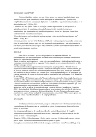 DO ERRO OU IGNORÂNCIA
Embora o legislador equipare nos seus efeitos, tanto o erro quanto a ignorância, tratam se de
institutos diferentes, pois, conforme nos ensina Washington de Barros Monteiro, “Ignorância é o
completo desconhecimento acerca de um objeto. Erro é a noção falsa a respeito desse mesmo objeto ou de
determinada pessoa”. (2009, p. 234).
Caracteriza-se o erro quando o autor da declaração a emitiu enganosamente ou por ignorância da
realidade, entretanto, de maneira espontânea, de forma que o vício incidirá sobre o próprio
consentimento, que naturalmente seria manifestado de maneira diversa se o declarante tivesse pleno
conhecimento das circunstâncias do negócio.
“O erro deriva de um equívoco da própria vítima, sem que a outra parte tenha concorrido para isso”.
(DINIZ, 2009, p. 475).
Entretanto, conforme assevera Sílvio Rodrigues (2007), não é todo e qualquer erro que a Lei admite como
causa de anulabilidade, é mister que o erro seja substancial, que seja escusável e que seja conhecido ou
pelo menos possível de ser conhecido pelo outro contratante, de forma que se for mero erro acidental, não
restará margem para ação anulatória.
DO DOLO
Neste caso, o declarante é levado a erro por artifício ou expediente astucioso, não
espontaneamente, mas por comportamento provocado intencionalmente pela outra parte contratante ou
por terceiro que tenha ciência daquele.
O dolo em muito se aproxima do erro, e como este, representa limitação à eficácia do ato jurídico, pois, á
vontade que o constitui manifesta-se enganada. Porém, enquanto no erro o engano é voluntário, no dolo
ele é provocado por terceiro.
Em virtude da necessidade de preservação da segurança nas relações jurídicas, o dolo não pode ser
alegado indiscriminadamente para se requerer à anulação de um negócio jurídico, fazendo-se mister, que
tal alegação ampare-se em dolo cuja intensidade seja efetivamente grave, pois, mesmo que moralmente
seja censurável, o fato do vendedor, por exemplo, fazer excessiva propaganda acerca de seu produto, ou
exagerar nas virtudes do mesmo no intuito de vendê-lo, para o direito não configura um vício, dada a falta
de gravidade.
Monteiro (2009, p.244) salienta que o dolo, “Excepcionalmente, pode ter fim lícito, elogiável e nobre, por
exemplo, se induz alguém a tomar remédio que se recusava a ingerir, e que, no entanto, lhe é necessário”.
Nosso sistema normativo ainda admite como procedimento doloso e capaz de anular um negócio jurídico,
a omissão dolosa de um dos contratantes, quando este silencia sobre circunstância importante, que, caso
fosse conhecida pelo outro contratante, o teria dissuadido do negócio.
Ainda, com relação ao dolo se faz necessário destacar a preleção feita por Carlos Roberto Gonçalves
(2009), denominando de dolo bilateral, quando ambas as partes possuem culpa pelo fato de objetivarem
reciprocamente obterem vantagem em detrimento do prejuízo da outra. Destarte, nenhuma das partes
poderia invocá-lo para pleitear anulação de ato ou indenização, pois, o Poder Público sequer aprecia uma
lide, cujos autores pretendam beneficiar-se de sua própria torpeza.
DA COAÇÃO
Conforme acentuamos anteriormente, o negócio jurídico tem como substrato a manifestação da
vontade humana, de forma que, caso tal vontade não se externe livre e consciente, decerto tal negócio
poderá ser invalidado.
Em virtude da coação tratar-se de pressão exercida sobre um individuo, no intuito de obrigá-lo
injustamente a concordar com determinado ato contrario a sua vontade, obviamente torna-se uma das
formas de viciar a vontade do agente.
Gonçalves (2009, p.386) preleciona que “não é a coação, em si, um vício da vontade, mas sim o temor
que ela inspira, tornando defeituosa a manifestação de querer do agente”.
Na coação, o consentimento é obtido através de ameaça, e conforme nos ensina Venosa (2005, p. 451),
 