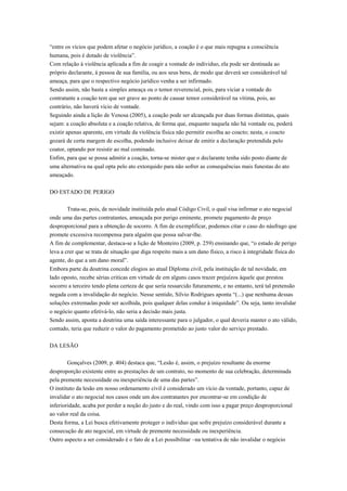 “entre os vícios que podem afetar o negócio jurídico, a coação é o que mais repugna a consciência
humana, pois é dotado de violência”.
Com relação à violência aplicada a fim de coagir a vontade do individuo, ela pode ser destinada ao
próprio declarante, á pessoa de sua família, ou aos seus bens, de modo que deverá ser considerável tal
ameaça, para que o respectivo negócio jurídico venha a ser infirmado.
Sendo assim, não basta a simples ameaça ou o temor reverencial, pois, para viciar a vontade do
contratante a coação tem que ser grave ao ponto de causar temor considerável na vítima, pois, ao
contrário, não haverá vício de vontade.
Seguindo ainda a lição de Venosa (2005), a coação pode ser alcançada por duas formas distintas, quais
sejam: a coação absoluta e a coação relativa, de forma que, enquanto naquela não há vontade ou, poderá
existir apenas aparente, em virtude da violência física não permitir escolha ao coacto; nesta, o coacto
gozará de certa margem de escolha, podendo inclusive deixar de emitir a declaração pretendida pelo
coator, optando por resistir ao mal cominado.
Enfim, para que se possa admitir a coação, torna-se mister que o declarante tenha sido posto diante de
uma alternativa na qual opta pelo ato extorquido para não sofrer as consequências mais funestas do ato
ameaçado.
DO ESTADO DE PERIGO
Trata-se, pois, de novidade instituída pelo atual Código Civil, o qual visa infirmar o ato negocial
onde uma das partes contratantes, ameaçada por perigo eminente, promete pagamento de preço
desproporcional para a obtenção de socorro. A fim de exemplificar, podemos citar o caso do náufrago que
promete excessiva recompensa para alguém que possa salvar-lhe.
A fim de complementar, destaca-se a lição de Monteiro (2009, p. 259) ensinando que, “o estado de perigo
leva a crer que se trata de situação que diga respeito mais a um dano físico, a risco à integridade física do
agente, do que a um dano moral”.
Embora parte da doutrina concede elogios ao atual Diploma civil, pela instituição de tal novidade, em
lado oposto, recebe sérias criticas em virtude de em alguns casos trazer prejuízos àquele que prestou
socorro a terceiro tendo plena certeza de que seria ressarcido futuramente, e no entanto, terá tal pretensão
negada com a invalidação do negócio. Nesse sentido, Silvio Rodrigues aponta “(...) que nenhuma dessas
soluções extremadas pode ser acolhida, pois qualquer delas conduz à iniquidade”. Ou seja, tanto invalidar
o negócio quanto efetivá-lo, não seria a decisão mais justa.
Sendo assim, aponta a doutrina uma saída interessante para o julgador, o qual deveria manter o ato válido,
contudo, teria que reduzir o valor do pagamento prometido ao justo valor do serviço prestado.
DA LESÃO
Gonçalves (2009, p. 404) destaca que, “Lesão é, assim, o prejuízo resultante da enorme
desproporção existente entre as prestações de um contrato, no momento de sua celebração, determinada
pela premente necessidade ou inexperiência de uma das partes”.
O instituto da lesão em nosso ordenamento civil é considerado um vício da vontade, portanto, capaz de
invalidar o ato negocial nos casos onde um dos contratantes por encontrar-se em condição de
inferioridade, acaba por perder a noção do justo e do real, vindo com isso a pagar preço desproporcional
ao valor real da coisa.
Desta forma, a Lei busca efetivamente proteger o individuo que sofre prejuízo considerável durante a
consecução de ato negocial, em virtude de premente necessidade ou inexperiência.
Outro aspecto a ser considerado é o fato de a Lei possibilitar –na tentativa de não invalidar o negócio
 