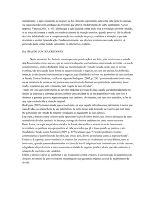 inteiramente- o aproveitamento do negócio se for oferecido suplemento suficiente pela parte favorecida,
ou esta concordar com a redução do provento que obteve em detrimento do outro contratante. A esse
respeito, Venosa (2005, p. 475) afirma que a ação judicial contra lesão visa à restituição do bem vendido,
se se tratar de compra e venda, ou restabelecimento da situação anterior, quando possível. Há faculdade
de evitar tal deslinde com a complementação ou a redução do preço, conforme a situação, o que não
desnatura o caráter típico da ação. Fundamentalmente, seu objeto é o retorno ao estado anterior. A
pretensão pode conter pedido subsidiário ou alternativo, portanto.
DA FRAUDE CONTRA CREDORES
Neste momento, há, destarte, uma importante ponderação a ser feita, pois, iniciaremos o estudo
dos denominados vícios sociais, que ao contrário daqueles que havíamos mencionado até então -vícios de
consentimento-, onde o declarante tinha sua manifestação de vontade viciada, sendo que, se tal não
existisse, não teria agido desta forma ou sequer realizado o negócio; no caso em análise, há deliberada
intenção do declarante em concretizar o negócio, cuja finalidade é afastar seu patrimônio de seus credores
A Fraude Contra Credores, verifica-se segundo Rodrigues (2007, p.228) “quando o devedor insolvente,
ou na iminência de tornar-se tal, pratica atos suscetíveis de diminuir seu patrimônio, reduzindo, desse
modo, a garantia que este representa, para resgate de suas dividas”.
Tendo em vista que o patrimônio do devedor responde por suas dividas, aquele que deliberadamente no
intuito de dificultar a cobrança de seus débitos tenta desfazer-se de seu patrimônio vindo com isso a
diminuir a garantia que este representa para seus credores, obviamente, terá seus atos anulados, a fim de
que seja restabelecida a situação original.
Rodrigues (2007) observa ainda, que o insolvente, ou seja, aquele individuo cujo patrimônio é menor que
suas dividas, ao alienar bens de seu patrimônio, de certo modo, está dispondo de valores que nem mais
lhe pertencem em virtude de estarem vinculados ao pagamento de seus débitos.
Em regra, a fraude contra credores pode apresentar-se por diversos meios, tais como a alienação de bens,
remissão de dividas, renúncia de herança, outorga de direitos preferenciais entre outros recursos.
Desta forma, os negócios jurídicos eivados de fraude são anuláveis através da ação denominada
revocatória ou pauliana, cuja propositura só cabe ao credor que já o fosse quando se praticou o ato
fraudulento. Sendo assim, Monteiro (2009, p. 279) esclarece que, “O credor posterior encontra
comprometido o patrimônio do devedor, não tendo, pois, direito de reclamar contra a suposta fraude”.
Embora a Lei proteja com veemência os direitos dos credores ao recebimento de seus débitos junto ao
insolvente, quando pessoas denominadas terceiros de boa-fé adquirem bens do insolvente a título oneroso,
o legislador dá preferência a estes mantendo a validade do negócio jurídico, desde que não conhecida a
situação de insolvência do vendedor.
Enfim, o objetivo da lei ao confirmar o ato fraudulento contra credores, é a restauração do patrimônio do
devedor, no intuito de que os credores restabeleçam suas garantias originais acerca do recebimento da
divida.
 