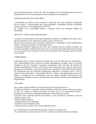 que são transmitidas para o monitor de vídeo. Os padrões CGA caíram praticamente em desuso,
justamente pela suas restrições quando se referem a gráficos mais complexos.
SUBSTITUIÇÃO DA PLACA DE VÍDEO
A substituição por defeito ou para aumentar a capacidade não requer nenhuma configuração
física na placa, o reconhecimento pelo microcomputador é automático havendo necessidade
somente de gravar a nova configuração no SET UP.
Os cuidados com a eletricidade estática e manuseio devem ser lembrados também na
substituição.
MULTI I/O - PORTAS DE COMUNICAÇÃO
As portas de comunicação de um microcomputador permitem a interligação física dele com os
diversos periféricos como: impressoras, modens, mouse, scanners, etc.
Há duas maneiras básicas de comunicação de dados entre o computador e outros equipamentos.
Temos a comunicação paralela e a comunicação serial.
Comunicação Paralela é aquela em que os bits, que compõem um byte ou palavra de dados, são
enviado ou recebidos simultaneamente bem como os sinais de controle de comunicação. Para que
isso seja possível, faz-se necessário um meio físico (fio) para cada informação, seja ele de dado
ou de controle.
EMBED PBrush
Comunicação Serial, o byte é enviado por apenas uma via ou fio. Para que isso seja possível, o
byte é desmembrado em bits e cada um é enviado separadamente, um após o outro. No local da
recepção, os bits são “montados” novamente, recompondo o byte. Os sinais de controle são
enviados separadamente. Devido ao fato de que uma comunicação serial exige um sistema para
desmembrar a informação e um sistema idêntico para recompô-la, foram desenvolvidos padrões
de comunicação para que diferentes equipamentos pudessem se comunicar entre si. São os
protocolos de comunicação. A denominação RS-232 se refere à uma padronização de níveis de
tensão. A vantagem de uma comunicação serial em relação à paralela convencional é que
justamente por trabalhar com níveis de tensão bem mais elevados, permite uma comunicação de
longa distância.
TECLADO
Para a linha compatível IBM PC há dois tipos básicos de teclado disponíveis:
O teclado de 84 teclas e o chamado teclado estendido de 104 teclas, sendo o último para micros
de série AT. Ambos os teclados funcionam em micros XT e AT, necessitando somente a
mudança de um microchave colocada normalmente na parte inferior do teclado.
O teclado como o principal periférico de entrada e o mais susceptível a problemas, necessita
cuidados simples como:
- Efetuar limpeza periódica.
- Manutenção preventiva adequada.
- Cuidado na movimentação do cabo.
- Não desconectar o teclado com o microcomputador ligado.
Se o teclado depois de conectado não funcionar, verificar os seguintes itens:
- Se o teclado possui a chave de seleção XT AT, verifique se está posicionada corretamente.
 