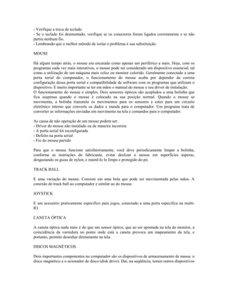 - Verifique a trava de teclado
- Se o teclado foi desmontado, verifique se os conectores foram ligados corretamente e se não
partiu nenhum fio.
- Lembrando que o melhor método de isolar o problema é sua substituição.
MOUSE
Há algum tempo atrás, o mouse era encarado como apenas um periférico a mais. Hoje, com os
programas cada vez mais interativos, o mouse pode ser considerado um dispositivo essencial, tal
como a utilização de um máquina mais veloz ou monitor colorido. Geralmente conectado a uma
porta serial do computador, o funcionamento do mouse acaba por depender da correta
configuração dessa porta serial e compatibilidade de software com os programas que utilizam o
dispositivo. E muito importante se ter em mãos o manual do mouse e seu driver de instalação.
O funcionamento do mouse e simples. Dois sensores ópticos são acoplados a uma bolinha que
fica suspensa quando o mouse é colocado na sua posição normal. Quando o mouse se
movimenta, a bolinha transmite os movimentos para os sensores e estes para um circuito
eletrônico interno que converte os dados e manda para o computador. Um programa trata de
converter as informações enviadas em movimento na tela e comandos para o computador.
As causa de não operação de um mouse podem ser:
- Driver do mouse não instalado ou de maneira incorreta
- A porta serial foi reconfigurada
- Defeito na porta serial
- Fio do mouse partido
Para que o mouse funcione satisfatoriamente, você deve periodicamente limpar a bolinha,
conforme as instruções do fabricante, evitar deslizar o mouse em superfícies ásperas,
desgastando os guias de nylon, e mantê-lo lo limpo e protegido do pó.
TRACK BALL
E uma variação do mouse. Consiste em uma bola que pode ser movimentada pelas mãos. A
conexão do track ball ao computador e similar ao do mouse.
JOYSTICK
E um acessório praticamente especifico para jogos, conectado a uma porta especifica na multi-
IO.
CANETA ÓPTICA
A caneta óptica nada mais é do que um sensor óptico, que ao ser apontada na tela do monitor, a
coincidência da varredura no ponto onde está a caneta provoca um mapeamento da tela, e
portanto, permite desenhar diretamente na tela.
DISCOS MAGNÉTICOS
Dois importantes componentes no computador são os dispositivos de armazenamento de massa: o
disco magnético e o acionador de disco (disk drive). Daí, na seqüência, temos outros dispositivos
 