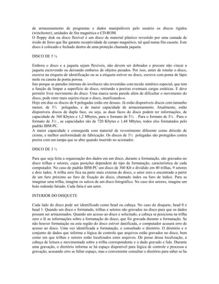 de armazenamento de programas e dados manipuláveis pelo usuário os discos rígidos
(winchester), unidades de fita magnética e CD-ROM.
O floppy disk ou disco flexível é um disco de material plástico revestido por uma camada de
óxido de ferro que lhe garante receptividade de campo magnético, tal qual numa fita cassete. Este
disco é colocado e fechado dentro de uma proteção chamada jaqueta.
DISCO DE 5 ¼
Embora o disco e a jaqueta sejam flexíveis, não devem ser dobrados e procure não vincar a
jaqueta escrevendo ou deixando embaixo de objetos pesados. Por isso, antes de rotular o disco,
escreva na etiqueta de identificação ou se a etiqueta estiver no disco, escreva com ponta de lápis
mole ou caneta de ponta porosa.
Isto porque as paredes internas do invólucro são revestidas com tecido sintético especial, que tem
a função de limpar a superfície do disco, retirando a poeiras eventuais cargas estáticas. E deve
permitir livre movimento do disco. Uma marca nesta parede além de dificultar o movimento do
disco, pode reter mais sujeira riscar o disco, inutilizando-o.
Hoje em dias os discos de 8 polegadas estão em desuso. Já estão disponíveis discos com tamanho
menor, de 3½ polegadas, e de maior capacidade de armazenamento. Atualmente, estão
disponíveis discos de dupla face, ou seja, as duas faces do disco podem ter informações, de
capacidade de 360 Kbytes e 1,2 Mbytes, para o formato de 5¼ . Para o formato de 5¼ . Para o
formato de 3½ , as capacidades são de 720 Kbytes e 1,44 Mbytes, todos eles formatados pelo
padrão IBM-PC.
A maior capacidade e conseguida com material de revestimento diferente como dióxido de
cromo, e melhor uniformidade de fabricação. Os discos de 3½ polegadas são protegidos contra
poeira com um tampa que se abre quando inserido no acionador.
DISCO DE 3 ½
Para que seja feita a organização dos dados em um disco, durante a formatação, são gravados no
disco trilhas e setores, cujas posições dependem do tipo de formatação, característica de cada
computador. No caso de padrão IBM-PC um disco de 360 Kb e dividido em 40 trilhas, 9 setores
e dois lados. A trilha zero fica na parte mais externa do disco, o setor zero e encontrado a partir
de um furo próximo ao furo de fixação do disco, chamado índex ou furo de índice. Para se
imaginar uma trilha, imagine os sulcos de um disco fotográfico. No caso dos setores, imagine um
bolo redondo fatiado. Cada fatia é um setor.
INTERIOR DO DISQUETE
Cada lado do disco pode ser identificado como head ou cabeça. No caso do disquete, head 0 e
head 1. Quando um disco e formatado, trilhas e setores são gravados no disco para que os dados
possam ser armazenados. Quando um acesso ao disco e solicitado, a cabeça se posiciona na trilha
zero e lê as informações sobre a formatação do disco, que foi gravada durante a formatação. Se
não houver formatação ou esta região do disco estiver danificada, o computador acusará erro de
acesso ao disco. Uma vez identificada a formatação, e consultado o diretório. O diretório e o
conjunto de dados que informa a lógica de controle que arquivos estão gravados no disco, bem
como em que trilhas e setores estão localizados estes arquivos. De posse dessa localização, a
cabeça de leitura e movimentada sobre a trilha correspondente e o dado gravado e lido. Durante
uma gravação, o diretório informa se há espaço disponível para lógica de controle e processa a
gravação, acusando erro se faltar espaço, mas e conveniente consultar o diretório para saber se ha
 
