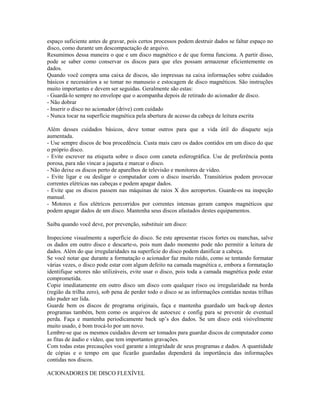 espaço suficiente antes de gravar, pois certos processos podem destruir dados se faltar espaço no
disco, como durante um descompactação de arquivo.
Resumimos dessa maneira o que e um disco magnético e de que forma funciona. A partir disso,
pode se saber como conservar os discos para que eles possam armazenar eficientemente os
dados.
Quando você compra uma caixa de discos, são impressas na caixa informações sobre cuidados
básicos e necessários a se tomar no manuseio e estocagem de disco magnéticos. São instruções
muito importantes e devem ser seguidas. Geralmente são estas:
- Guardá-lo sempre no envelope que o acompanha depois de retirado do acionador de disco.
- Não dobrar
- Inserir o disco no acionador (drive) com cuidado
- Nunca tocar na superfície magnética pela abertura de acesso da cabeça de leitura escrita
Além desses cuidados básicos, deve tomar outros para que a vida útil do disquete seja
aumentada.
- Use sempre discos de boa procedência. Custa mais caro os dados contidos em um disco do que
o próprio disco.
- Evite escrever na etiqueta sobre o disco com caneta esferográfica. Use de preferência ponta
porosa, para não vincar a jaqueta e marcar o disco.
- Não deixe os discos perto de aparelhos de televisão e monitores de vídeo.
- Evite ligar e ou desligar o computador com o disco inserido. Transitórios podem provocar
correntes elétricas nas cabeças e podem apagar dados.
- Evite que os discos passem nas máquinas de raios X dos aeroportos. Guarde-os na inspeção
manual.
- Motores e fios elétricos percorridos por correntes intensas geram campos magnéticos que
podem apagar dados de um disco. Mantenha seus discos afastados destes equipamentos.
Saiba quando você deve, por prevenção, substituir um disco:
Inspecione visualmente a superfície do disco. Se este apresentar riscos fortes ou manchas, salve
os dados em outro disco e descarte-o, pois num dado momento pode não permitir a leitura de
dados. Além do que irregularidades na superfície do disco podem danificar a cabeça.
Se você notar que durante a formatação o acionador faz muito ruído, como se tentando formatar
várias vezes, o disco pode estar com algum defeito na camada magnética e, embora a formatação
identifique setores não utilizáveis, evite usar o disco, pois toda a camada magnética pode estar
comprometida.
Copie imediatamente em outro disco um disco com qualquer risco ou irregularidade na borda
(região da trilha zero), sob pena de perder todo o disco se as informações contidas nestas trilhas
não puder ser lida.
Guarde bem os discos de programa originais, faça e mantenha guardado um back-up destes
programas também, bem como os arquivos de autoexec e config para se prevenir de eventual
perda. Faça e mantenha periodicamente back up’s dos dados. Se um disco está visivelmente
muito usado, é bom trocá-lo por um novo.
Lembre-se que os mesmos cuidados devem ser tomados para guardar discos de computador como
as fitas de áudio e vídeo, que tem importantes gravações.
Com todas estas precauções você garante a integridade de seus programas e dados. A quantidade
de cópias e o tempo em que ficarão guardadas dependerá da importância das informações
contidas nos discos.
ACIONADORES DE DISCO FLEXÍVEL
 