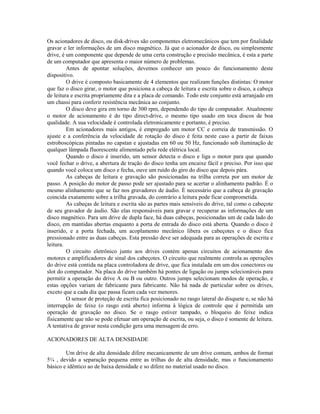 Os acionadores de disco, ou disk-drives são componentes eletromecânicos que tem por finalidade
gravar e ler informações de um disco magnético. Já que o acionador de disco, ou simplesmente
drive, é um componente que depende de uma certa construção e precisão mecânica, é esta a parte
de um computador que apresenta o maior número de problemas.
Antes de apontar soluções, devemos conhecer um pouco do funcionamento deste
dispositivo.
O drive é composto basicamente de 4 elementos que realizam funções distintas: O motor
que faz o disco girar, o motor que posiciona a cabeça de leitura e escrita sobre o disco, a cabeça
de leitura e escrita propriamente dita e a placa de comando. Todo este conjunto está arranjado em
um chassi para conferir resistência mecânica ao conjunto.
O disco deve gira em torno de 300 rpm, dependendo do tipo de computador. Atualmente
o motor de acionamento é do tipo direct-drive, o mesmo tipo usado em toca discos de boa
qualidade. A sua velocidade é controlada eletronicamente e portanto, é preciso.
Em acionadores mais antigos, é empregado um motor CC e correia de transmissão. O
ajuste e a conferência da velocidade de rotação do disco é feita neste caso a partir de faixas
estroboscópicas pintadas no capstan e ajustadas em 60 ou 50 Hz, funcionado sob iluminação de
qualquer lâmpada fluorescente alimentado pela rede elétrica local.
Quando o disco é inserido, um sensor detecta o disco e liga o motor para que quando
você fechar o drive, a abertura de tração do disco tenha um encaixe fácil e preciso. Por isso que
quando você coloca um disco e fecha, ouve um ruído do giro do disco que depois pára.
As cabeças de leitura e gravação são posicionadas na trilha correta por um motor de
passo. A posição do motor de passo pode ser ajustado para se acertar o alinhamento padrão. É o
mesmo alinhamento que se faz nos gravadores de áudio. É necessário que a cabeça de gravação
coincida exatamente sobre a trilha gravada, do contrário a leitura pode ficar comprometida.
As cabeças de leitura e escrita são as partes mais sensíveis do drive, tal como o cabeçote
de seu gravador de áudio. São elas responsáveis para gravar e recuperar as informações de um
disco magnético. Para um drive de dupla face, há duas cabeças, posicionadas um de cada lado do
disco, em mantidas abertas enquanto a porta de entrada do disco está aberta. Quando o disco é
inserido, e a porta fechada, um acoplamento mecânico libera os cabeçotes e o disco fica
pressionado entre as duas cabeças. Esta pressão deve ser adequada para as operações de escrita e
leitura.
O circuito eletrônico junto aos drives contém apenas circuitos de acionamento dos
motores e amplificadores de sinal dos cabeçotes. O circuito que realmente controla as operações
do drive está contida na placa controladora de drive, que fica instalada em um dos conectores ou
slot do computador. Na placa do drive também há pontes de ligação ou jumps selecionáveis para
permitir a operação do drive A ou B ou outro. Outros jumps selecionam modos de operação, e
estas opções variam de fabricante para fabricante. Não há nada de particular sobre os drives,
exceto que a cada dia que passa ficam cada vez menores.
O sensor de proteção de escrita fica posicionado no rasgo lateral do disquete e, se não há
interrupção de feixe (o rasgo está aberto) informa à lógica de controle que é permitida um
operação de gravação no disco. Se o rasgo estiver tampado, o bloqueio do feixe indica
fisicamente que não se pode efetuar um operação de escrita, ou seja, o disco é somente de leitura.
A tentativa de gravar nesta condição gera uma mensagem de erro.
ACIONADORES DE ALTA DENSIDADE
Um drive de alta densidade difere mecanicamente de um drive comum, ambos de format
5¼ , devido a separação pequena entre as trilhas do de alta densidade, mas o funcionamento
básico e idêntico ao de baixa densidade e so difere no material usado no disco.
 