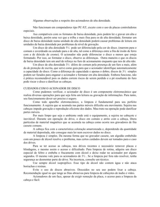 Algumas observações a respeito dos acionadores de alta densidade.
Não funcionam em computadores tipo PC-XT, exceto com o uso de placas controladoras
especiais.
Aso compatíveis com os formatos de baixa densidade, pois podem ler e gravar em alta e
baixa densidade, porém uma vez que a trilha e mais fina para os de alta densidade, formatar um
disco de baixa densidade numa unidade de alta densidade poderá causar problemas de leitura em
unidades de baixa densidade por problemas de nível de gravação.
Um disco de alta densidade 5¼ pode ser diferenciado pela cor do disco. (marrom para o
comum e esverdeado ou azulado para o de alta, tal como a diferença entre a fita de óxido de ferro
com a de dióxido de cromo). O acionador não pode diferenciar o disco a menos que esteja
formatado. Por isso, ao formatar o disco, observe as diferenças. Outra maneira e que os discos
de baixa densidade tem um anel de reforço no furo de acionamento enquanto que nos de alta não.
Um disco de alta densidade 3½ difere do comum pela presença de um furo a mais, além
do de proteção de escrita, que serve como guia para que o acionador identifique automaticamente
a capacidade do disco. Como a diferença de capacidade e apenas o dobro, discos de 3½ simples
podem ser furados para enganar o acionador e formatar em alta densidade. Embora funcione, não
é prática recomendável pois os dados correm riscos de serem perdido e o pó resultante do furo
pode riscar o disco e danificar as cabeças.
CUIDADOS COM O ACIONADOR DE DISCO
Como pudemos verificar, o acionador de disco é um componente eletromecânico que
realiza diversas operações para que seja feita um leitura ou gravação de informações. Para tanto,
seu funcionamento dever ser preciso e seguro.
Como todo aparelho eletromecânico, a limpeza é fundamental para seu perfeito
funcionamento. A sujeira que se acumula nas partes móveis dificulta seu movimento. Sujeira nas
cabeças impede gravação e reprodução eficiente dos dados. Mau trato na operação pode danificar
partes móveis.
Por mais limpo que seja o ambiente onde está o equipamento, a sujeira no cabeçote e
inevitável. Durante um operação do drive, o disco em contato e atrito com a cabeça, libera
partículas de material magnético que se acumula na cabeça como ocorre nos gravadores de fita
cassete comuns.
A cabeça fica com a característica coloração amarronzada e, dependendo da quantidade
de material depositada, não consegue mais ler nem escrever dados no disco.
A limpeza é simples. Da mesma forma que no gravador cassete, um algodão embebido
com um pouco de álcool resolve o problema, mas certos cuidados devem ser tomados para o caso
dos drives.
Para se ter acesso as cabeças, nos drives recentes e necessário remover placas e
blindagens, e mesmo assim o acesso e dificultado. Para limpeza de rotina, adquira um disco
especial de feltro e embeba o fracamente com álcool e deixe rodar no acionador por alguns
segundos. O mesmo vale para os acionadores de 3½ . Se a limpeza por fora não resolver, tenha
segurança ao desmontar parte do drive. Na incerteza, consulte um técnico.
Use sempre álcool isopropílico. Esse tipo de álcool não contem água e não ataca
borrachas e resinas.
Evite o uso de discos abrasivos. Descuidos no seu uso podem lixar a cabeça.
Recomendação igual no que tange as fitas abrasivas para limpeza de cabeçotes de áudio e vídeo.
Acionadores de um face, apesar de exigir remoção da placa, o acesso para a limpeza da
cabeça e fácil.
 
