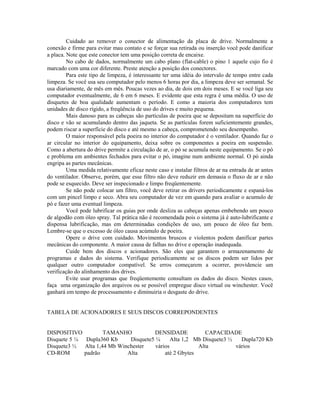 Cuidado ao remover o conector de alimentação da placa de drive. Normalmente a
conexão e firme para evitar mau contato e se forçar sua retirada ou inserção você pode danificar
a placa. Note que este conector tem uma posição correta de encaixe.
No cabo de dados, normalmente um cabo plano (flat-cable) o pino 1 aquele cujo fio é
marcado com uma cor diferente. Preste atenção a posição dos conectores.
Para este tipo de limpeza, é interessante ter uma idéia do intervalo de tempo entre cada
limpeza. Se você usa seu computador pelo menos 6 horas por dia, a limpeza deve ser semanal. Se
usa diariamente, de mês em mês. Poucas vezes ao dia, de dois em dois meses. E se você liga seu
computador eventualmente, de 6 em 6 meses. E evidente que esta regra é uma média. O uso de
disquetes de boa qualidade aumentam o período. E como a maioria dos computadores tem
unidades de disco rígido, a freqüência de uso do drives e muito pequena.
Mais danoso para as cabeças são partículas de poeira que se depositam na superfície do
disco e vão se acumulando dentro das jaqueta. Se as partículas forem suficientemente grandes,
podem riscar a superfície do disco e até mesmo a cabeça, comprometendo seu desempenho.
O maior responsável pela poeira no interior do computador é o ventilador. Quando faz o
ar circular no interior do equipamento, deixa sobre os componentes a poeira em suspensão.
Como a abertura do drive permite a circulação de ar, o pó se acumula neste equipamento. Se o pó
e problema em ambientes fechados para evitar o pó, imagine num ambiente normal. O pó ainda
engripa as partes mecânicas.
Uma medida relativamente eficaz neste caso e instalar filtros de ar na entrada de ar antes
do ventilador. Observe, porém, que esse filtro não deve reduzir em demasia o fluxo de ar e não
pode se esquecido. Deve ser inspecionado e limpo freqüentemente.
Se não pode colocar um filtro, você deve retirar os drivers periodicamente e espaná-los
com um pincel limpo e seco. Abra seu computador de vez em quando para avaliar o acumulo de
pó e fazer uma eventual limpeza.
Você pode lubrificar os guias por onde desliza as cabeças apenas embebendo um pouco
de algodão com óleo spray. Tal prática não é recomendada pois o sistema já é auto-lubrificante e
dispensa lubrificação, mas em determinadas condições de uso, um pouco de óleo faz bem.
Lembre-se que o excesso de óleo causa acúmulo de poeira.
Opere o drive com cuidado. Movimentos bruscos e violentos podem danificar partes
mecânicas do componente. A maior causa de falhas no drive e operação inadequada.
Cuide bem dos discos e acionadores. São eles que garantem o armazenamento de
programas e dados do sistema. Verifique periodicamente se os discos podem ser lidos por
qualquer outro computador compatível. Se erros começarem a ocorrer, providencie um
verificação do alinhamento dos drives.
Evite usar programas que freqüentemente consultam os dados do disco. Nestes casos,
faça uma organização dos arquivos ou se possível empregue disco virtual ou winchester. Você
ganhará em tempo de processamento e diminuiria o desgaste do drive.
TABELA DE ACIONADORES E SEUS DISCOS CORREPONDENTES
DISPOSITIVO TAMANHO DENSIDADE CAPACIDADE
Disquete 5 ¼ Dupla360 Kb Disquete5 ¼ Alta 1,2 Mb Disquete3 ½ Dupla720 Kb
Disquete3 ½ Alta 1,44 Mb Winchester vários Alta vários
CD-ROM padrão Alta até 2 Gbytes
 