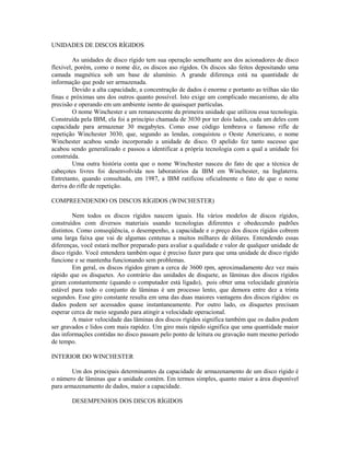 UNIDADES DE DISCOS RÍGIDOS
As unidades de disco rígido tem sua operação semelhante aos dos acionadores de disco
flexível, porém, como o nome diz, os discos aso rígidos. Os discos são feitos depositando uma
camada magnética sob um base de alumínio. A grande diferença está na quantidade de
informação que pode ser armazenada.
Devido a alta capacidade, a concentração de dados é enorme e portanto as trilhas sâo tão
finas e próximas uns dos outros quanto possível. Isto exige um complicado mecanismo, de alta
precisão e operando em um ambiente isento de quaisquer partículas.
O nome Winchester e um remanescente da primeira unidade que utilizou essa tecnologia.
Construída pela IBM, ela foi a princípio chamada de 3030 por ter dois lados, cada um deles com
capacidade para armazenar 30 megabytes. Como esse código lembrava o famoso rifle de
repetição Winchester 3030, que, segundo as lendas, conquistou o Oeste Americano, o nome
Winchester acabou sendo incorporado a unidade de disco. O apelido fez tanto sucesso que
acabou sendo generalizado e passou a identificar a própria tecnologia com a qual a unidade foi
construída.
Uma outra história conta que o nome Winchester nasceu do fato de que a técnica de
cabeçotes livres foi desenvolvida nos laboratórios da IBM em Winchester, na Inglaterra.
Entretanto, quando consultada, em 1987, a IBM ratificou oficialmente o fato de que o nome
deriva do rifle de repetição.
COMPREENDENDO OS DISCOS RÍGIDOS (WINCHESTER)
Nem todos os discos rígidos nascem iguais. Ha vários modelos de discos rígidos,
construídos com diversos materiais usando tecnologias diferentes e obedecendo padrões
distintos. Como conseqüência, o desempenho, a capacidade e o preço dos discos rígidos cobrem
uma larga faixa que vai de algumas centenas a muitos milhares de dólares. Entendendo essas
diferenças, você estará melhor preparado para avaliar a qualidade e valor de qualquer unidade de
disco rígido. Você entendera também oque é preciso fazer para que uma unidade de disco rígido
funcione e se mantenha funcionando sem problemas.
Em geral, os discos rígidos giram a cerca de 3600 rpm, aproximadamente dez vez mais
rápido que os disquetes. Ao contrário das unidades de disquete, as lâminas dos discos rígidos
giram constantemente (quando o computador está ligado), pois obter uma velocidade giratória
estável para todo o conjunto de lâminas é um processo lento, que demora entre dez a trinta
segundos. Esse giro constante resulta em uma das duas maiores vantagens dos discos rígidos: os
dados podem ser acessados quase instantaneamente. Por outro lado, os disquetes precisam
esperar cerca de meio segundo para atingir a velocidade operacional.
A maior velocidade das lâminas dos discos rígidos significa também que os dados podem
ser gravados e lidos com mais rapidez. Um giro mais rápido significa que uma quantidade maior
das informações contidas no disco passam pelo ponto de leitura ou gravação num mesmo período
de tempo.
INTERIOR DO WINCHESTER
Um dos principais determinantes da capacidade de armazenamento de um disco rígido é
o número de lâminas que a unidade contém. Em termos simples, quanto maior a área disponível
para armazenamento de dados, maior a capacidade.
DESEMPENHOS DOS DISCOS RÍGIDOS
 